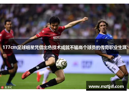 177cm足球明星凭借出色技术成就不输高个球员的传奇职业生涯
