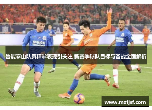 鲁能泰山队员精彩表现引关注 新赛季球队目标与备战全面解析