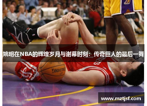 姚明在NBA的辉煌岁月与谢幕时刻：传奇巨人的最后一舞