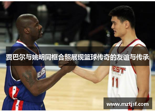 贾巴尔与姚明同框合照展现篮球传奇的友谊与传承